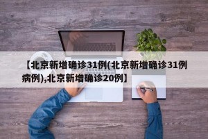 【北京新增确诊31例(北京新增确诊31例病例),北京新增确诊20例】