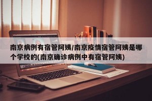 南京病例有宿管阿姨/南京疫情宿管阿姨是哪个学校的(南京确诊病例中有宿管阿姨)