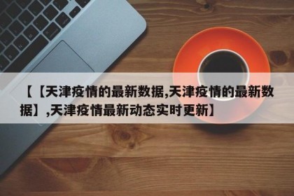 【【天津疫情的最新数据,天津疫情的最新数据】,天津疫情最新动态实时更新】