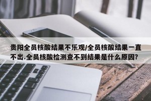 贵阳全员核酸结果不乐观/全员核酸结果一直不出.全员核酸检测查不到结果是什么原因？