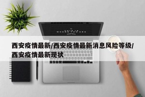 西安疫情最新/西安疫情最新消息风险等级/西安疫情最新现状