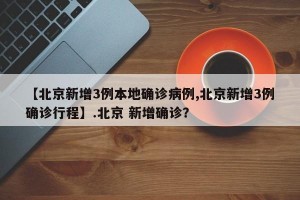 【北京新增3例本地确诊病例,北京新增3例确诊行程】.北京 新增确诊？