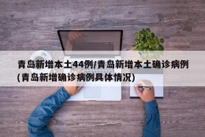 青岛新增本土44例/青岛新增本土确诊病例(青岛新增确诊病例具体情况)