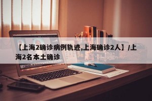 【上海2确诊病例轨迹,上海确诊2人】/上海2名本土确诊