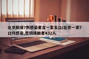 北京新增7例感染者含一家五口/北京一家7口均感染,密切接触者432人
