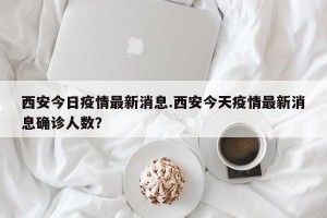 西安今日疫情最新消息.西安今天疫情最新消息确诊人数？