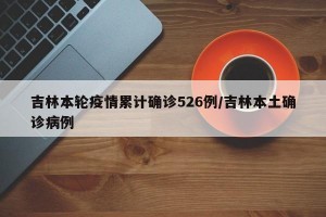 吉林本轮疫情累计确诊526例/吉林本土确诊病例