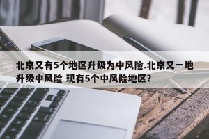 北京又有5个地区升级为中风险.北京又一地升级中风险 现有5个中风险地区？