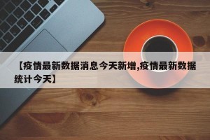 【疫情最新数据消息今天新增,疫情最新数据统计今天】