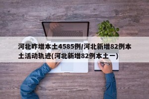 河北昨增本土4585例/河北新增82例本土活动轨迹(河北新增82例本土一)