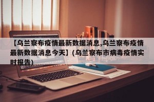【乌兰察布疫情最新数据消息,乌兰察布疫情最新数据消息今天】(乌兰察布市病毒疫情实时报告)