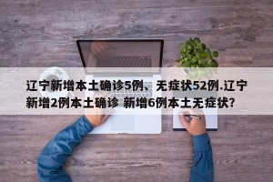 辽宁新增本土确诊5例、无症状52例.辽宁新增2例本土确诊 新增6例本土无症状？
