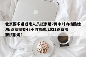 北京要求进返京人员抵京后7两小时内核酸检测/返京需要48小时核酸.2021返京需要核酸吗？