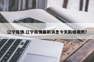 辽宁疫情.辽宁疫情最新消息今天新增病例？