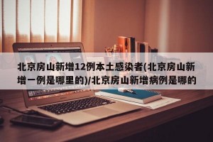 北京房山新增12例本土感染者(北京房山新增一例是哪里的)/北京房山新增病例是哪的