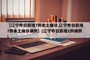 【辽宁昨日新增7例本土确诊,辽宁昨日新增7例本土确诊病例】(辽宁昨日新增1例病例)