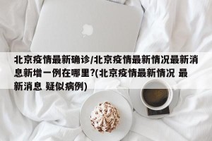 北京疫情最新确诊/北京疫情最新情况最新消息新增一例在哪里?(北京疫情最新情况 最新消息 疑似病例)