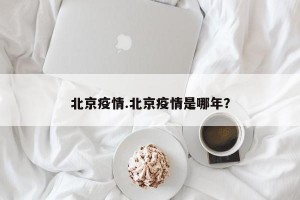 北京疫情.北京疫情是哪年？