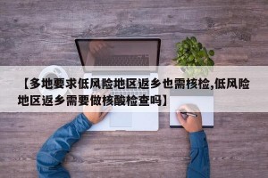 【多地要求低风险地区返乡也需核检,低风险地区返乡需要做核酸检查吗】