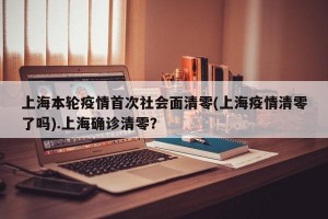 上海本轮疫情首次社会面清零(上海疫情清零了吗).上海确诊清零？