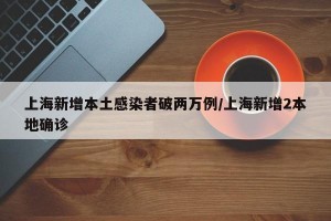 上海新增本土感染者破两万例/上海新增2本地确诊