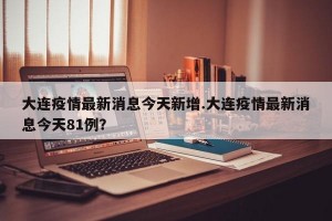 大连疫情最新消息今天新增.大连疫情最新消息今天81例？