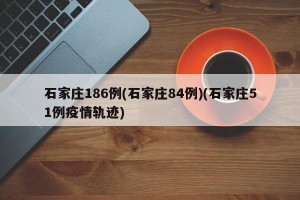 石家庄186例(石家庄84例)(石家庄51例疫情轨迹)