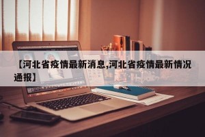 【河北省疫情最新消息,河北省疫情最新情况通报】