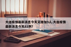 大连疫情最新消息今天又增加9人.大连疫情最新消息今天81例？