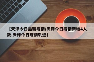 【天津今日最新疫情/天津今日疫情新增4人数,天津今日疫情轨迹】