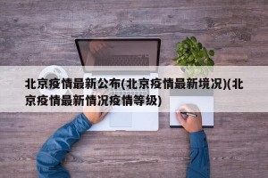 北京疫情最新公布(北京疫情最新境况)(北京疫情最新情况疫情等级)