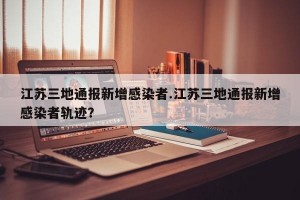 江苏三地通报新增感染者.江苏三地通报新增感染者轨迹？