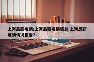 上海最新疫情/上海最新疫情爆发.上海最新疫情情况报告？