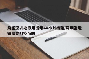 乘坐深圳地铁须出示48小时核酸/深圳坐地铁需要打疫苗吗