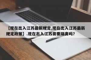【现在出入江苏最新规定,现在出入江苏最新规定政策】.现在出入江苏需要隔离吗？