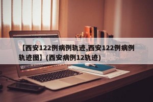 【西安122例病例轨迹,西安122例病例轨迹图】(西安病例12轨迹)