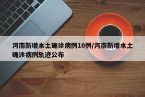 河南新增本土确诊病例10例/河南新增本土确诊病例轨迹公布