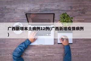 广西新增本土病例12例(广西新增疫情病例)