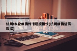 杭州:本轮疫情传播速度极快(杭州疫情进展数据)