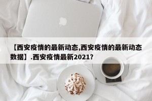 【西安疫情的最新动态,西安疫情的最新动态数据】.西安疫情最新2021？