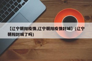 【辽宁朝阳疫情,辽宁朝阳疫情封城】(辽宁朝阳封城了吗)