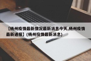 【杨州疫情最新情况最新消息今天,杨州疫情最新通报】(杨州役情最新消息)