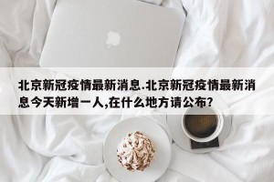 北京新冠疫情最新消息.北京新冠疫情最新消息今天新增一人,在什么地方请公布？