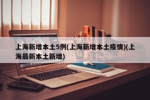 上海新增本土5例(上海新增本土疫情)(上海最新本土新增)