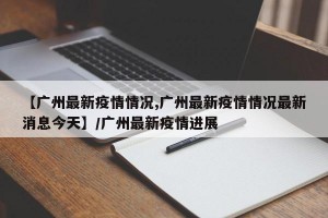 【广州最新疫情情况,广州最新疫情情况最新消息今天】/广州最新疫情进展