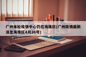 广州本轮疫情中心仍在海珠区(广州疫情最新消息海珠区4月26号)