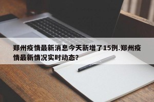 郑州疫情最新消息今天新增了15例.郑州疫情最新情况实时动态？