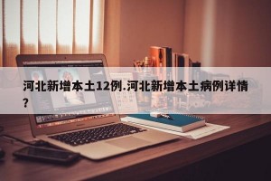河北新增本土12例.河北新增本土病例详情？