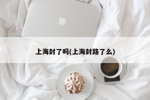 上海封了吗(上海封路了么)