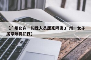 【广州允许一阳性人员居家隔离,广州一女子居家隔离阳性】